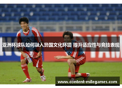 亚洲杯球队如何融入异国文化环境 提升适应性与竞技表现