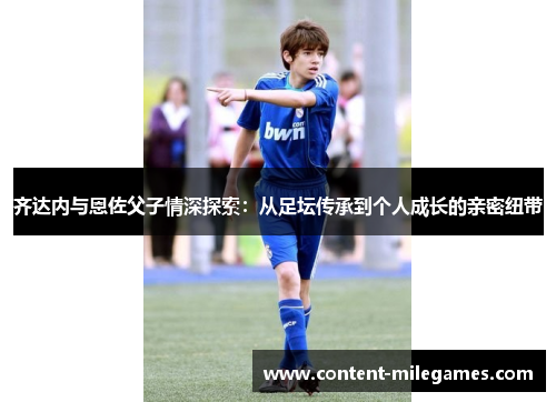 齐达内与恩佐父子情深探索：从足坛传承到个人成长的亲密纽带